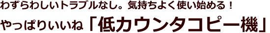 わずらわしいトラブルなし。気持ちよく使い始める!やっぱりいいね「低カウンタコピー機」