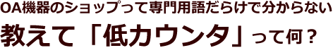 OA機器のショップって専門用語だらけで分からない。教えて「低カウンタ」って何?