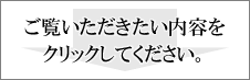 ご覧いただきたい内容をクリックしてください。