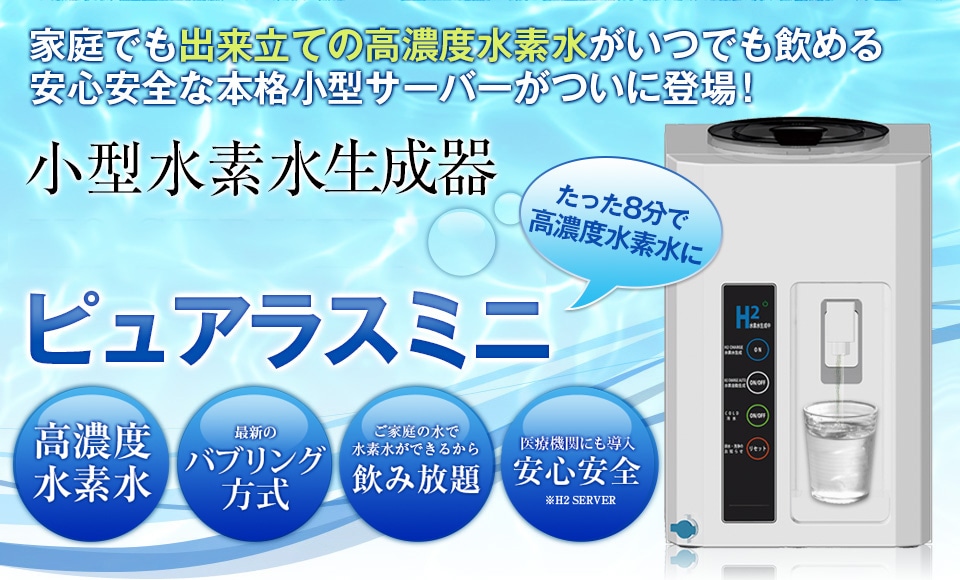 家庭でも出来立ての高濃度水素水がいつでも飲める安心安全な本格小型サーバーがついに登場！小型水素水サーバー「H2 SERVER ピュアラスミニ」。高濃度水素水・体内のpH値に近い中性水・ご家庭の水で水素水ができるから飲み放題・医療機関トップシェアで安心安全・安心の日本製