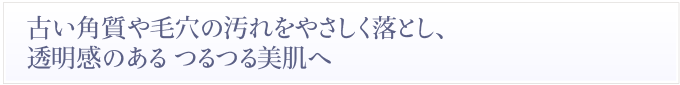 古い角質や毛穴の汚れをやさしく落とし、透明感のあるつるつる美肌へ-