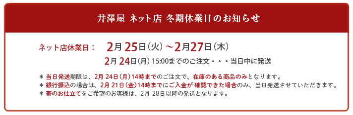 井澤屋 ネット店 冬期休業日のお知らせ
ネット店休業日:2月25日(火)〜2月27日(木) 2月24日(月)14:00までのご注文・・・当日中に発送
* 当日発送期限は、2月24日(月)14時までのご注文で、在庫のある商品のみとなります。
* 銀行振込の場合は、2月21日(金)14時までにご入金が 確認できた場合のみ、当日発送させていただきます。
*帯のお仕立てをご希望のお客様は、2月28日以降の発送となります。