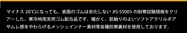 マイナス20℃になっても、表面のゴムは劣化しないJIS-S5005の耐寒試験規格をクリアーした、寒冷地用天然ゴム配合品です。暖かく、肌触りのよいソフトアクリルボアやムレ感をやわらげるメッシュインナー素材等各種防寒裏材を使用しております。