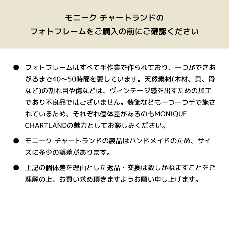 フォトフレームはすべて手作業で作られており、一つができあがるまで40～50時間を要しています。天然素材(木材、貝、骨など)の割れ目や傷などは、ヴィンテージ感を出すための加工であり不良品ではございません。装飾なども一つ一つ手で施されているため、それぞれ個体差があるのもMONIQUE CHARTLANDの魅力としてお楽しみください。モニーク チャートランドの製品はハンドメイドのため、サイズに多少の誤差があります。上記の個体差を理由とした返品・交換は致しかねますことをご理解の上、お買い求め頂きますようお願い申し上げます。