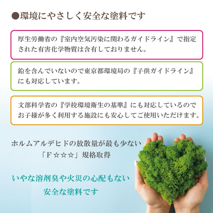 いやな溶剤臭や火災の心配のない安全な塗料です