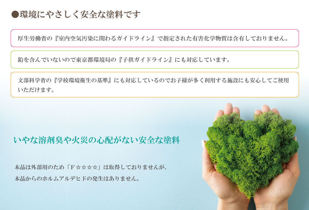 嫌な溶剤臭や火災の心配のない安全な塗料です。