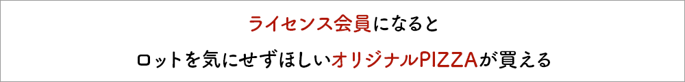 ライセンス会員になるとロットを気にせずほしいオリジナルPIZZAが買える