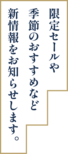 限定セールや季節のおすすめなど新情報をお知らせします。