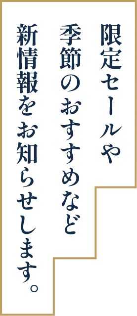 限定セールや季節のおすすめなど新情報をお知らせします。