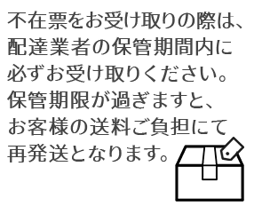 不在票をお受け取りの際は、配達業者の保管期間内に必ずお受け取りください。
保管期限が過ぎますと、お客様の送料ご負担にて再発送となります。
