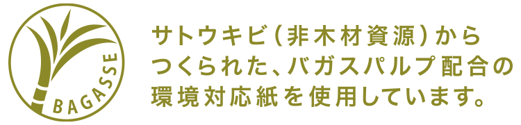 サトウキビ(非木材資源)からつくられた、バガスパルプ配合の環境対応紙を使用しています。