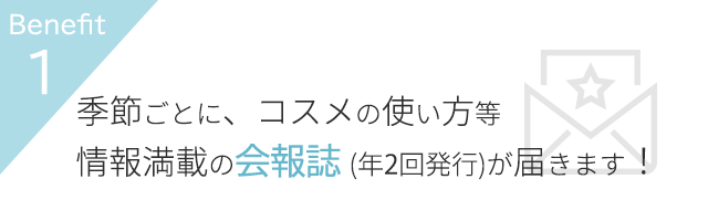 Benefit1 季節ごとに、コスメの使い方等、情報満載の会報誌(年2回発行)が届きます!