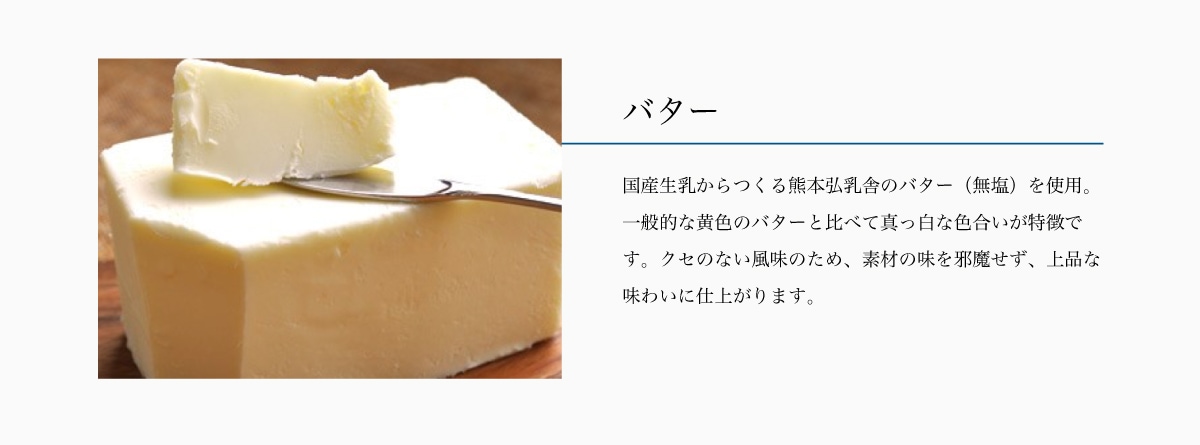 バター　国産生乳からつくる熊本弘乳舎のバター（無塩）を使用。
一般的な黄色のバターと比べて真っ白な色合いが特徴です。クセのない風味のため、素材の味を邪魔せず、上品な味わいに仕上がります。