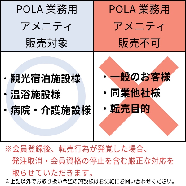 POLA業務用アメニティ販売対象 ・観光宿泊業者様 ・温浴施設様 ・病院・介護施設様 POLA業務用アメニティ販売不可 ・一般のお客様 ・同業他社様 ・転売目的