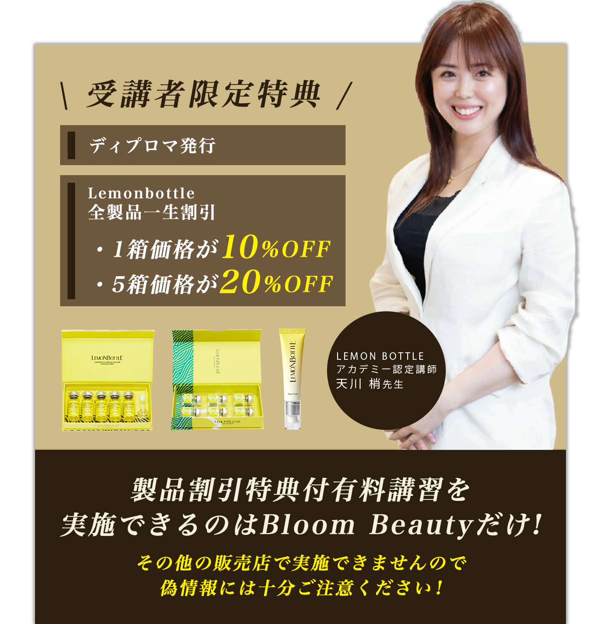 受講者限定特典 1ディプロマ発行 2Lemonbottle全製品一生割引 1箱価格が10%OFF,
    5箱価格が20%OFF 製品割引特典付有料講習を実施できるのはBloom Beautyだけ!その他の販売店で実施できませんので偽情報には十分ご注意ください!
