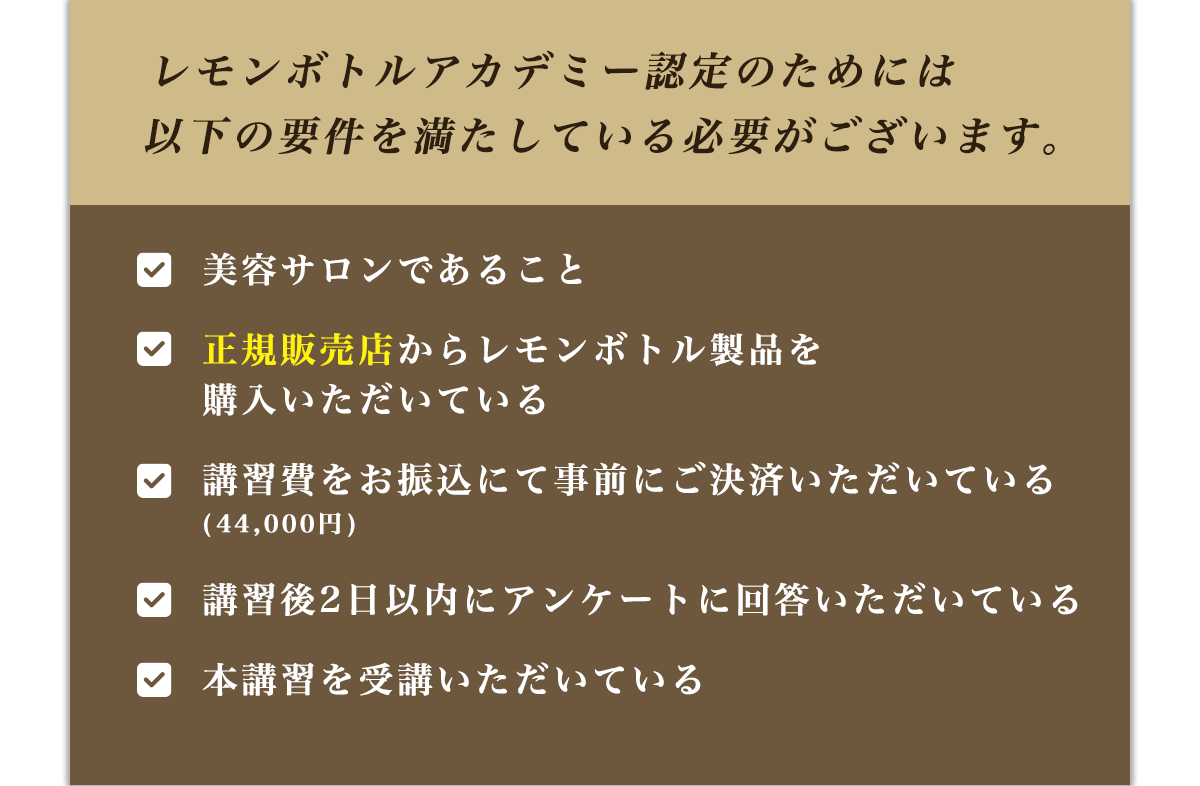 レモンボトルアカデミー認定のためには以下の要件を満たしている必要がございます。美容サロンであること正規販売店からレモンボトル製品を
購入いただいている講習費をお振込にて事前にご決済いただいている講習後2日以内にアンケートに回答いただいている本講習を受講いただいている