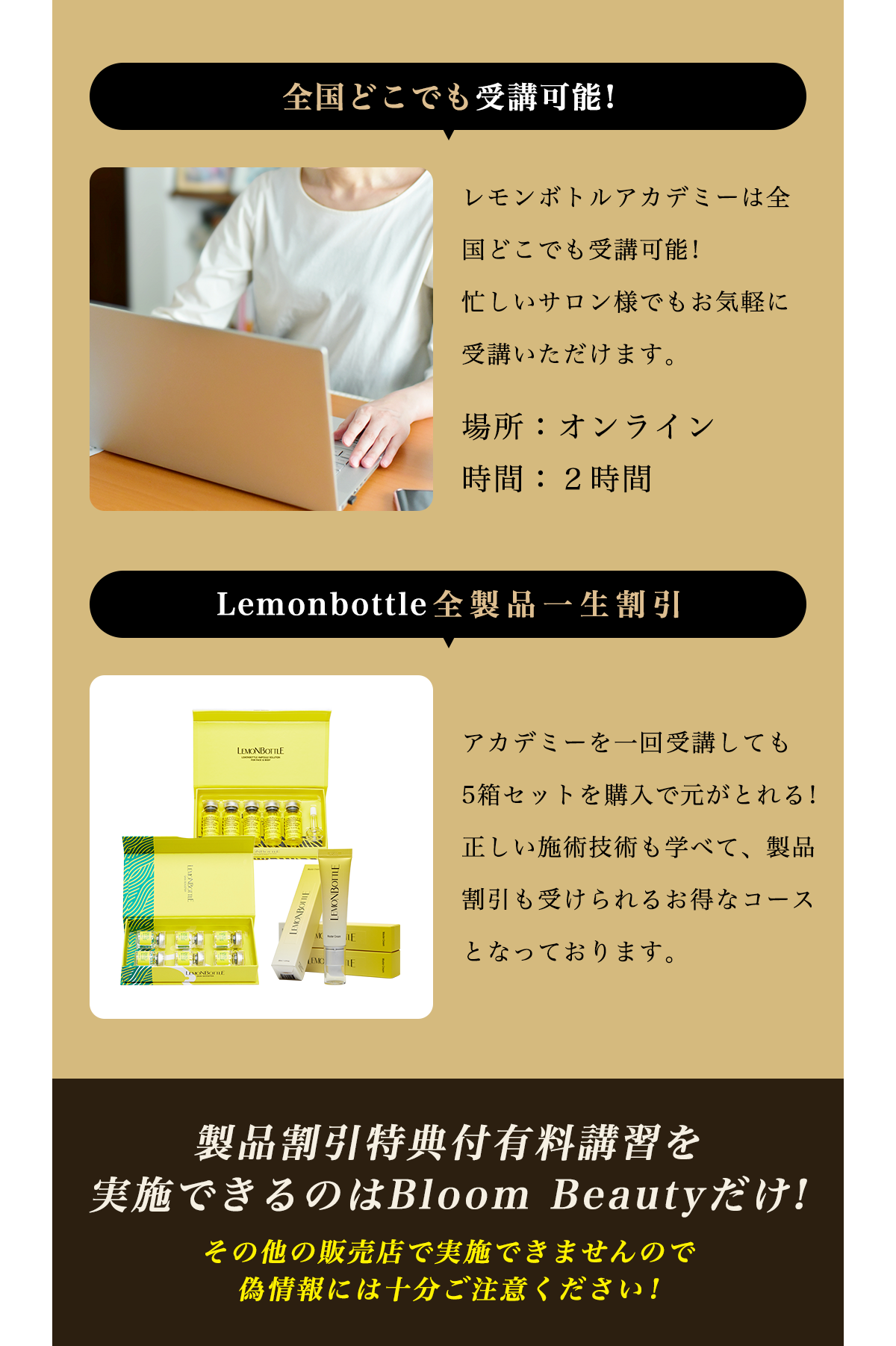 レモンボトルアカデミーは全国どこでも受講可能!忙しいサロン様でもお気軽に受講いただけます。場所：オンライン、時間：２時間。アカデミーを一回受講しても5箱セットを購入で元がとれる!正しい施術技術も学べて、製品割引も受けられるお得なコースとなっております。製品割引特典付有料講習を実施できるのはBloom Beautyだけ!その他の販売店で実施できませんので偽情報には十分ご注意ください!