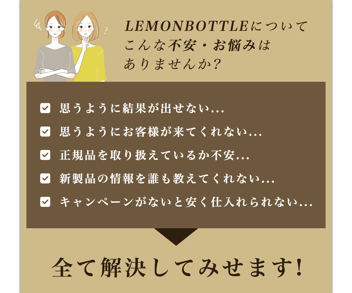 LEMONBOTTLEについてこんな不安・お悩みはありませんか?思うように結果が出せない...思うようにお客様が来てくれない...正規品を取り扱えているか不安...新製品の情報を誰も教えてくれない...キャンペーンがないと安く仕入れられない...全て解決してみせます!