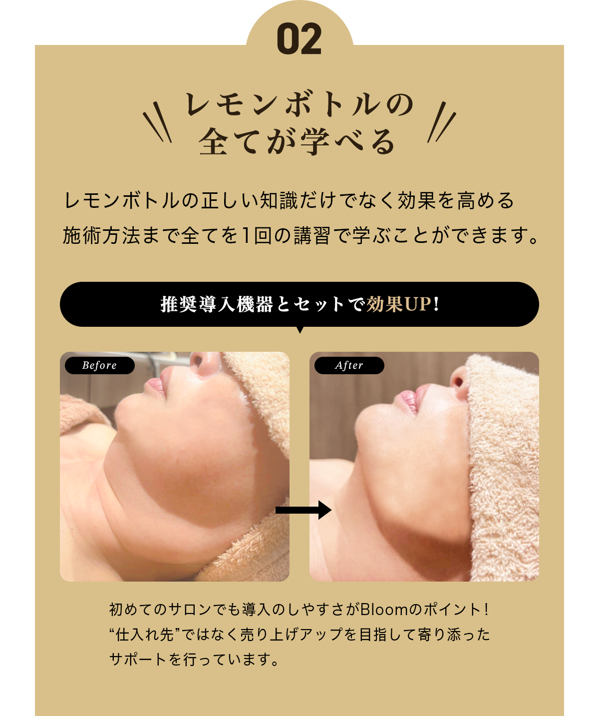 ポイント2 レモンボトルの全てが学べる レモンボトルの正しい知識だけでなく効果を高める施術方法まで全てを1回の講習で学ぶことができます。推奨導入機器とセットで効果UP!初めてのサロンでも導入のしやすさがBloomのポイント!“仕入れ先”ではなく売り上げアップを目指して寄り添ったサポートを行っています。