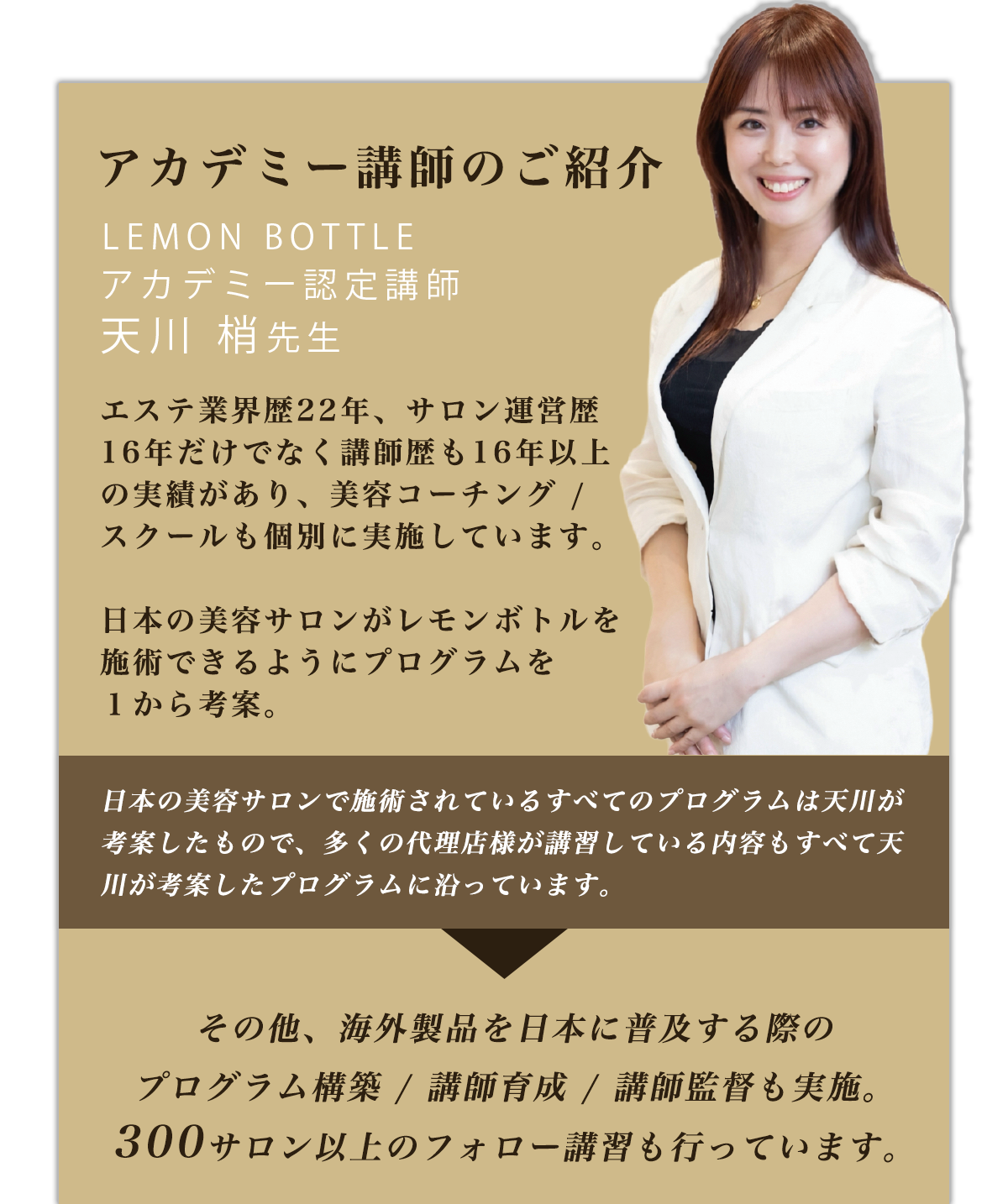 アカデミー講師のご紹介 LEMON BOTTLE アカデミー認定講師 天川 梢先生 エステ業界歴22年、サロン運営歴16年だけでなく講師歴も16年以上の実績があり、美容コーチング / スクールも個別に実施しています。日本の美容サロンがレモンボトルを施術できるようにプログラムを１から考案。日本の美容サロンで施術されているすべてのプログラムは天川が考案したもので、多くの代理店様が講習している内容もすべて天川が考案したプログラムに沿っています。その他、海外製品を日本に普及する際のプログラム構築 / 講師育成 / 講師監督も実施。300サロン以上のフォロー講習も行っています。