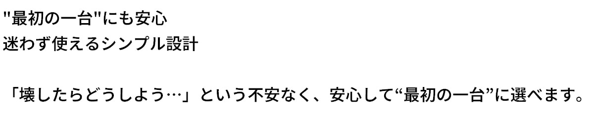 テキスト：最初の1台にも安心。迷わず使えるシンプル設計。「壊したらどうしよう」という不安なく、安心して最初の1台に選べます。