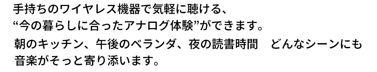 テキスト：手持ちのワイヤレス機器で気軽に聴ける、今の暮らしにあったアナログ体験ができます。朝のキッチン、午後のベランダ、夜の読書時間など、どんなシーンにも音楽がそっと寄り添います。
