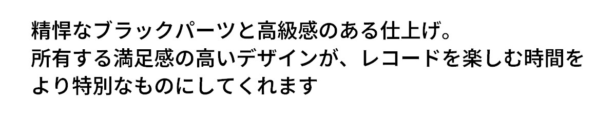テキスト：精悍なブラックパーツと高級感のある仕上げ。所有する満足感の高いデザインが、レコードを楽しむ時間をより特別なものにしてくれます。