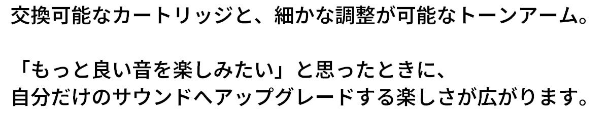 交換可能なカートリッジと、細かな調整が可能なトーンアーム。「もっと音楽を楽しみたい」と思ったときに、自分だけのサウンドへアップグレードする楽しさが広がります。
