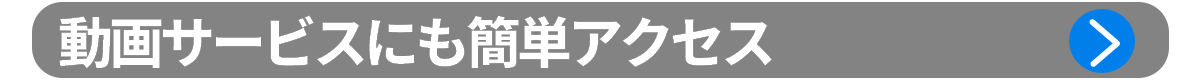 ポイント2：動画サービスにも簡単アクセス