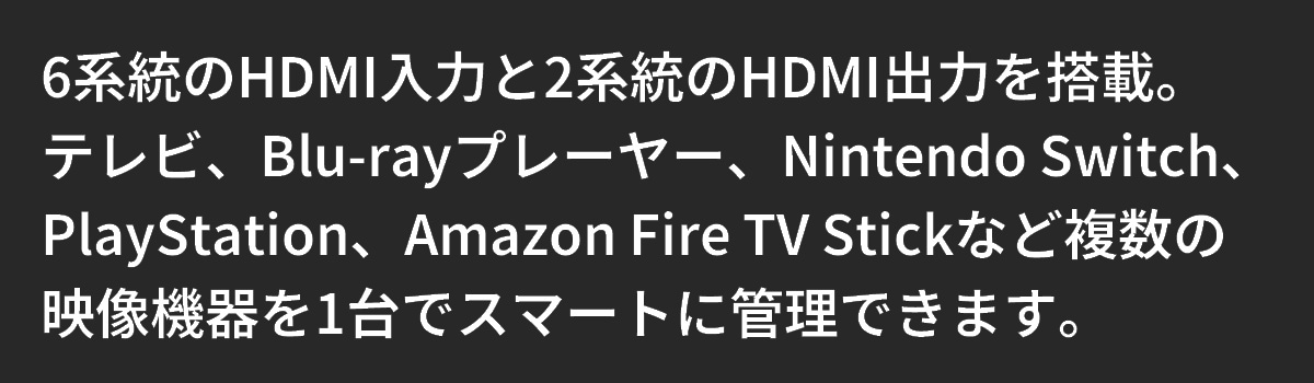 テキスト：6系統のHDMI入力と2系統のHDMI出力を搭載。映像機器を1台でスマートに管理できます。