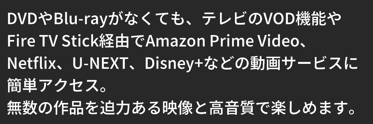 テキスト：テレビのVOD機能や
Fire TV Stick経由でAmazon Prime Video、Netflix、U-NEXT、Disney+などの動画サービスに簡単アクセス。