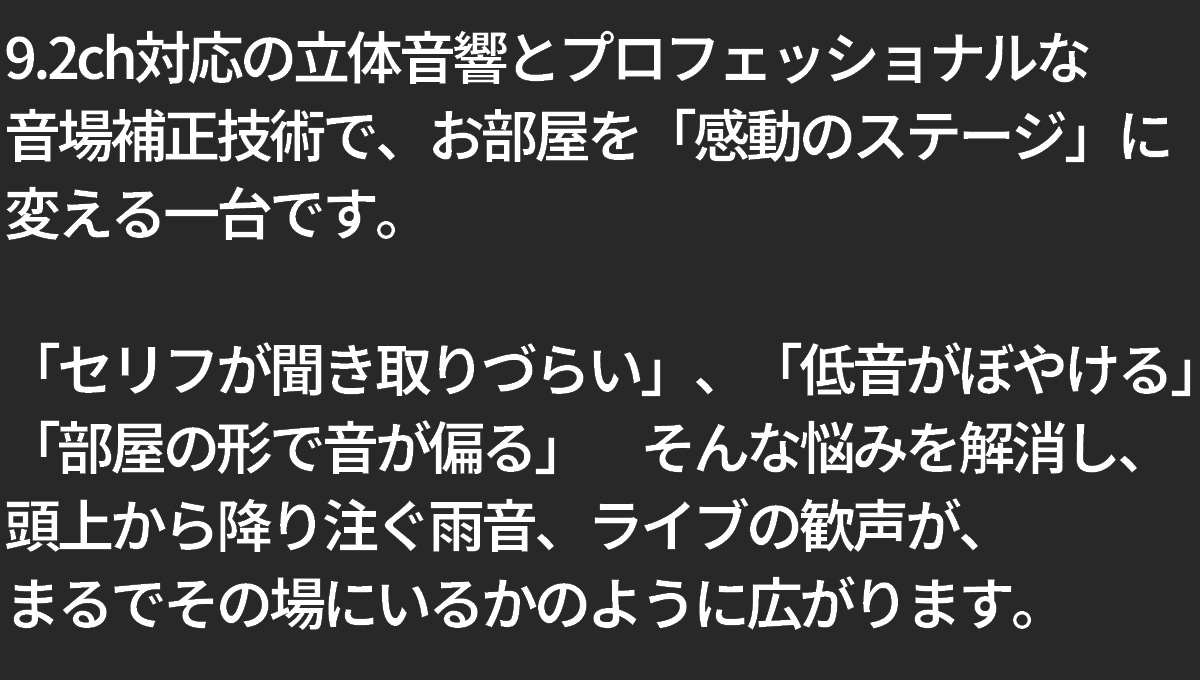 9.2ch対応の立体音響とプロフェッショナルな音場補正技術で、お部屋を「感動のステージ」に変える一台です。