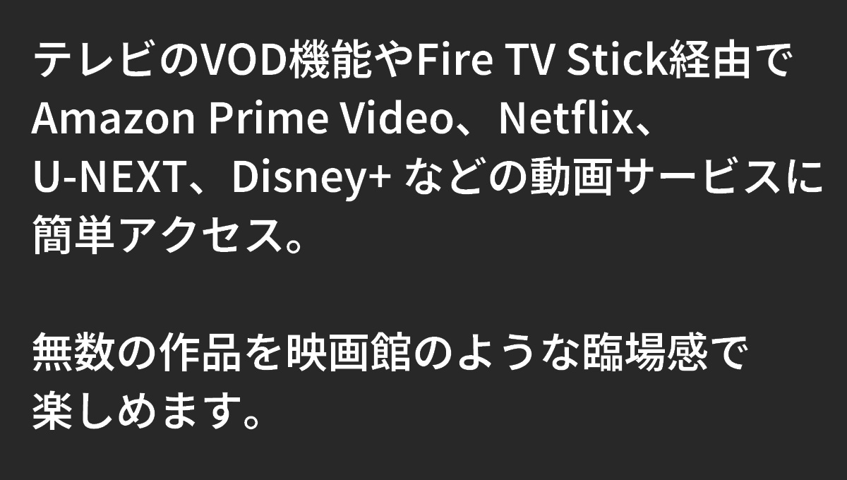 テキスト：テレビのVOD機能やFire TV Stick経由でAmazon Prime Video、Netflix、U-NEXT、Disneyなどの動画サービスに簡単アクセス。