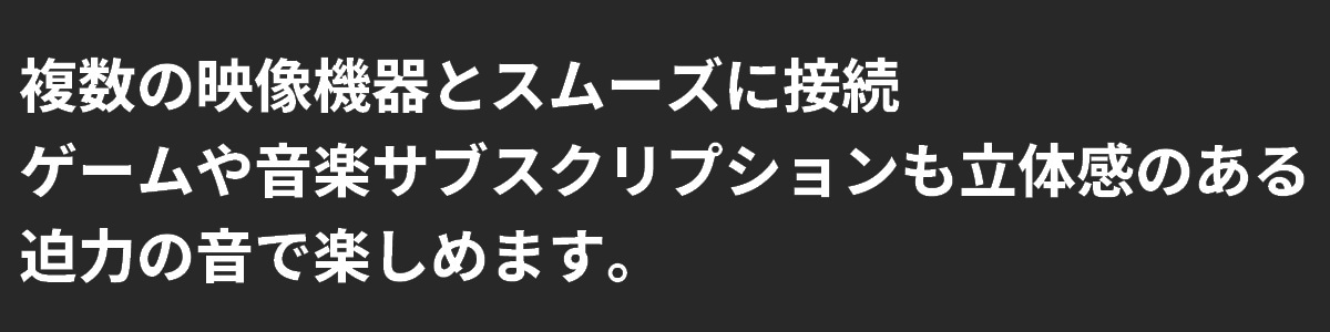 テキスト：複数の機器とスムーズに接続でき、ゲームや音楽のサブスクリプションも立体感と迫力ある音で楽しめます。