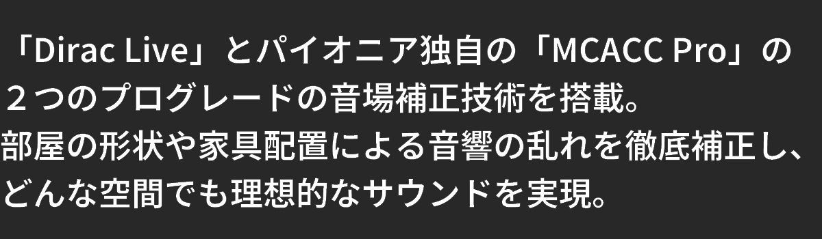 テキスト：「Dirac Live」と「MCACC Pro」2つのプログレードの音場補正技術を標準搭載。どんな空間でも理想のサウンドを実現