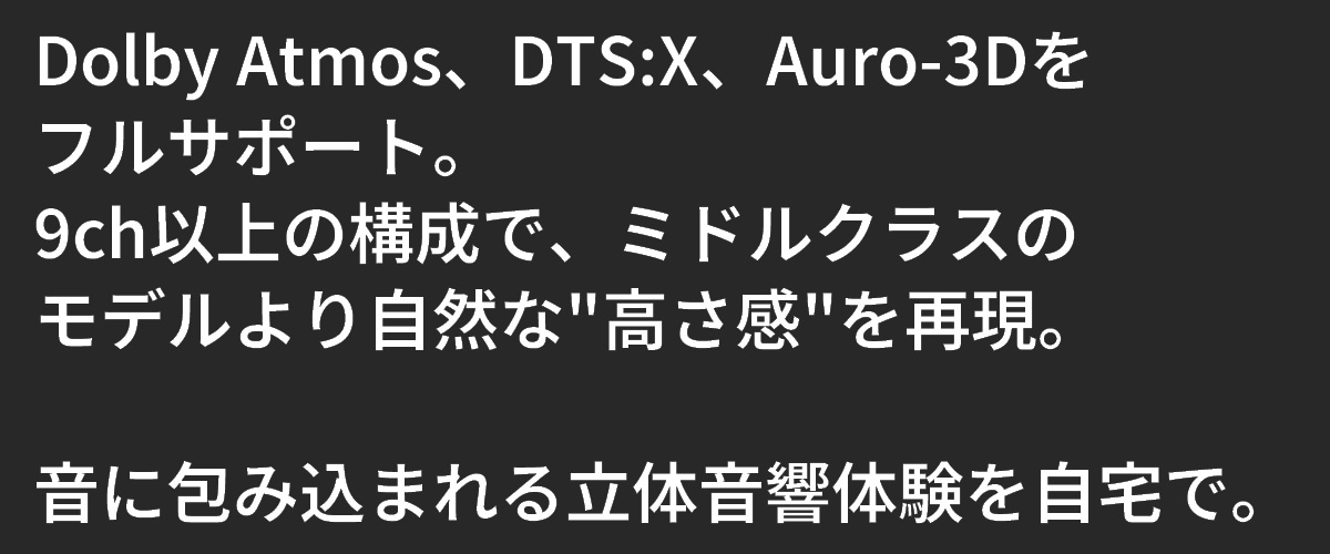 テキスト：Dolby Atmos、DTS:X、Auro-3Dをフルサポート。9ch以上の構成で、ミドルクラスのモデルよりも自然な