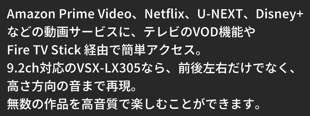 テキスト：テレビのVOD機能やFire TV Stick経由でAmazon Prime Video、Netflix、U-NEXT、Disneyなどの動画サービスに簡単アクセス。無数の作品を高音質で楽しむことができます。