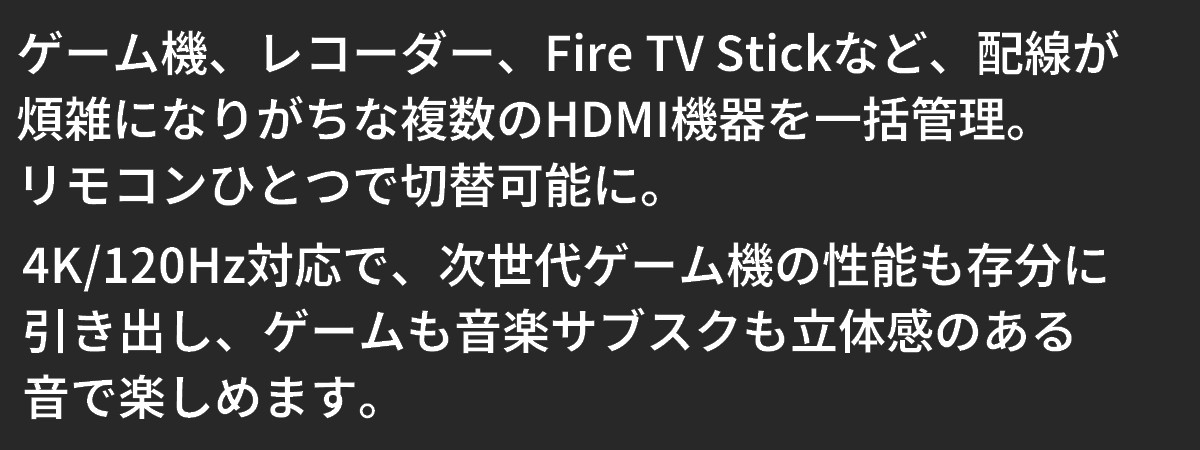 テキスト：ゲーム機・レコーダー・Fire TV Stickなど、配線が煩雑になりがちな複数のHDMI機器を一括管理。リモコンひとつで切替可能に。ゲームや音楽サブスクも、立体感のある音で楽しめます。