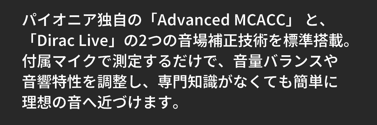 テキスト：パイオニア独自の「Advanced MCACC」 と、「Dirac Live」の2つの音場補正技術を標準搭載。付属マイクで測定するだけで、音量バランスや音響特性を調整し、専門知識がなくても簡単に理想の音へ近づけます。