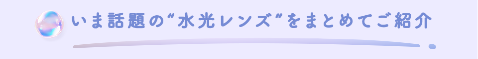 いま話題の"水光レンズ"をまとめてご紹介