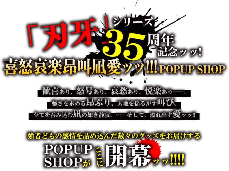 「刃牙シリーズ」35周年記念ッッ!!喜怒哀楽昂叫凪愛ッッ!!!POPUP SHOP
歓喜あり、怒号あり、哀愁あり、悦楽あり――。
強さを求める昂ぶり、天地を揺るがす叫び、
全てを呑み込む凪の如き静寂、……そして、溢れ出す愛ッッ!!
強者どもの感情を詰め込んだ数々のグッズをお届けする
POPUP SHOPがここに開幕ッッ!!!!