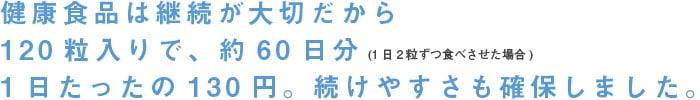 健康食品は継続が大切だから、１２０粒入りで約６０日分、１日たったの１３０円。続けやすさも確保しました。