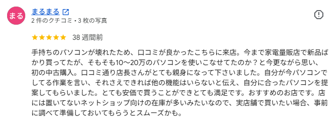 Googleクチコミ: 手持ちのパソコンが壊れたため、口コミが良かったこちらに来店。今まで家電量販店で新品ばかり買ってたが、そもそも10〜20万のパソコンを使いこなせてたのか？と今更ながら思い、初の中古購入。口コミ通り店長さんがとても親身になって下さいました。