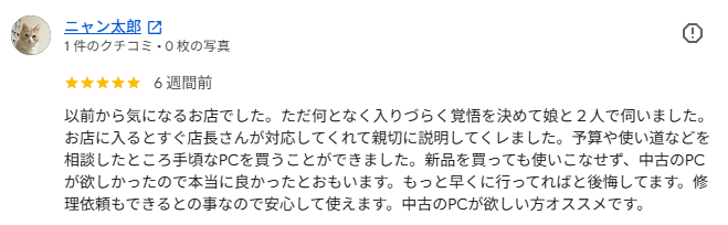 Googleクチコミ: 以前から気になるお店でした。ただ何となく入りづらく覚悟を決めて娘と2人で伺いました。お店に入るとすぐ店長さんが対応してくれて親切に説明してくれました。予算や使い道などを相談したところ手頃なPCを買うことができました。新品を買っても使いこなせず、中古のPCが欲しかったので本当に良かったとおもいます。もっと早くに行ってればと後悔してます。修理依頼もできるとの事なので安心して使えます。