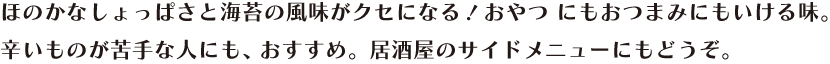 ほのかなしょっぱさと海苔の風味がクセになる！おやつ にもおつまみにもいける味。辛いものが苦手な人にも、 おすすめ。居酒屋のサイドメニューにもどうぞ。