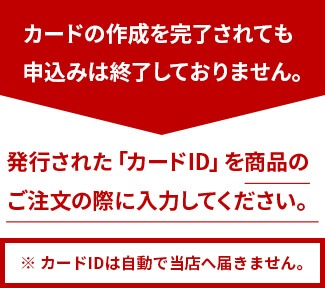 カードの作成を完了されても申込みは終了しておりません。発行された「カードID」を商品のご注文の際に入力してください。※ カードIDは自動で当店へ届きません。