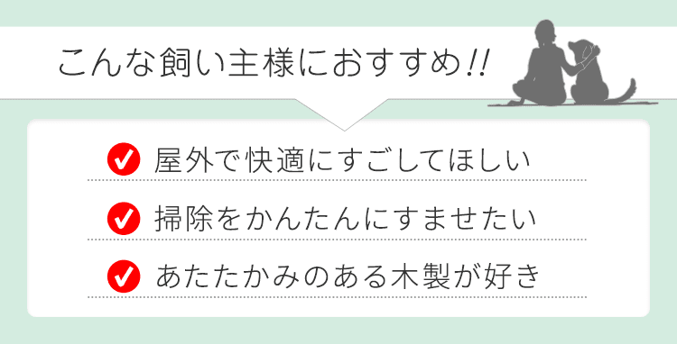 こんな飼い主様におすすめ！！ ・屋外で快適にすごしてほしい ・掃除をかんたんにすませたい ・あたたかみのある木製が好き