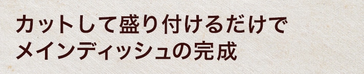 カットして盛り付けるだけでメインディッシュの完成