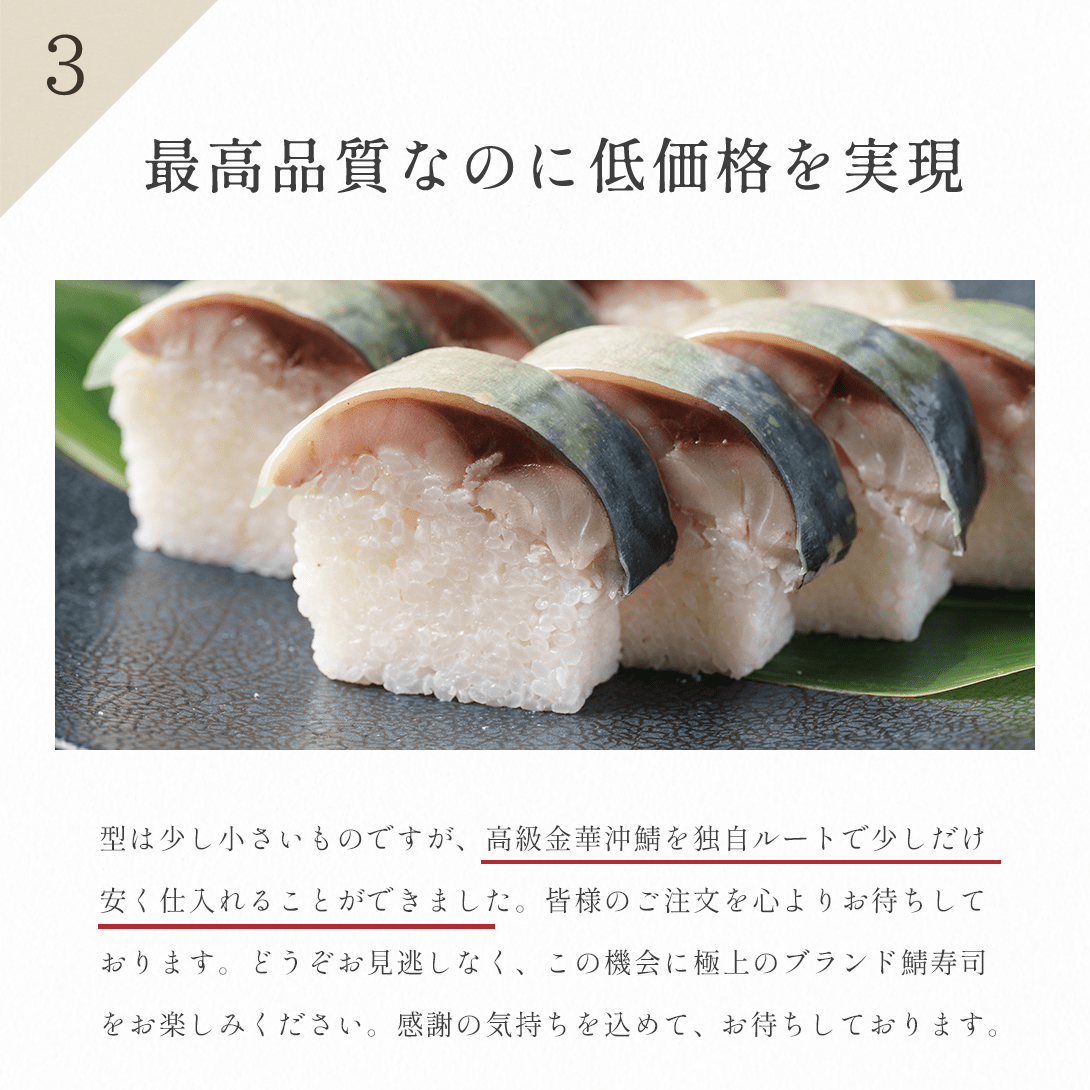 最高品質なのに低価格を実現。型は少し小さいものですが、高級金華鯖を独自ルートで少しだけ安く仕入れることができました。皆様のご注文を心よりお待ちしております。どうぞお見逃しなく、この機会に極上のブランド鯖寿司をお楽しみください。感謝の気持ちを込めて、お待ちしております。