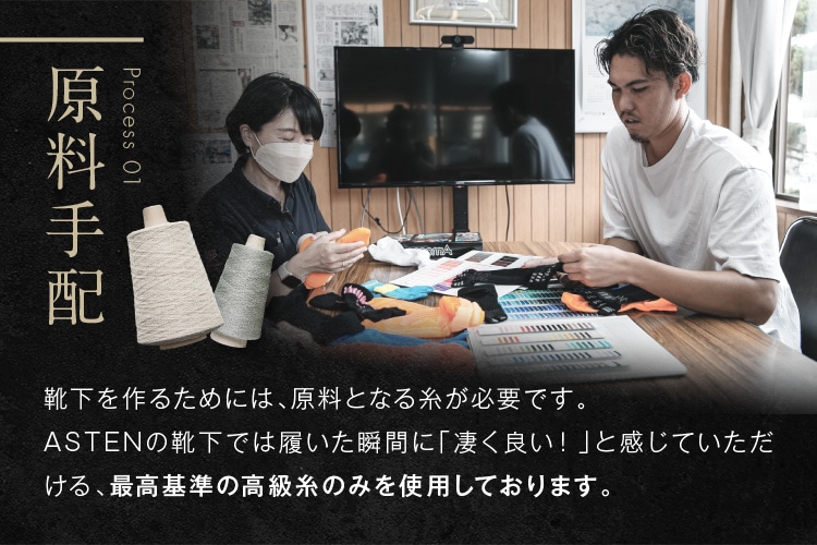 原料手配 靴下を作るためには、原料となる糸が必要です。ASTENの靴下では履いた瞬間に「凄く良い！」と感じていただける、最高基準の高級糸のみを使用しております。